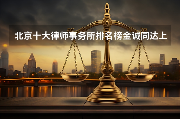北京十大律师事务所排名榜金诚同达上榜,第一成立时间最早 北京十大律师事务所(北京最有名律师事务所排名)