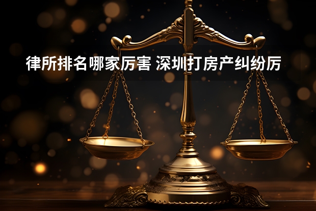 律所排名哪家厉害 深圳打房产纠纷厉害的律所，高胜诉 耐心负责