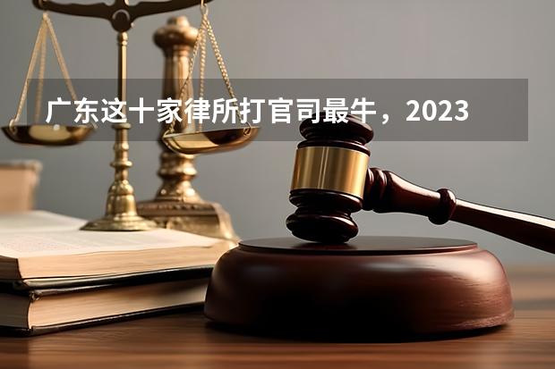 广东这十家律所打官司最牛，2023最新排名 东莞打官司最牛的十家律所，2023胜率排名