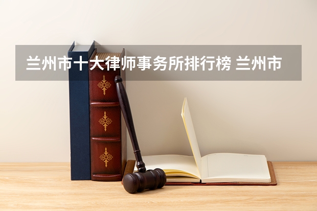 兰州市十大律师事务所排行榜 兰州市律师所哪家比较好（兰州十大建筑工程律师所）