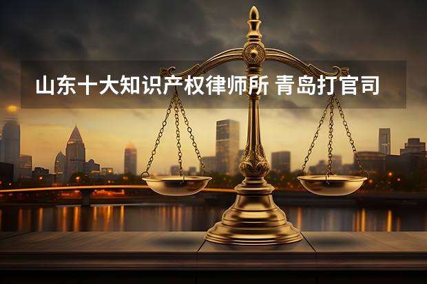 山东十大知识产权律师所 青岛打官司最牛的10家律所，2023最新排名