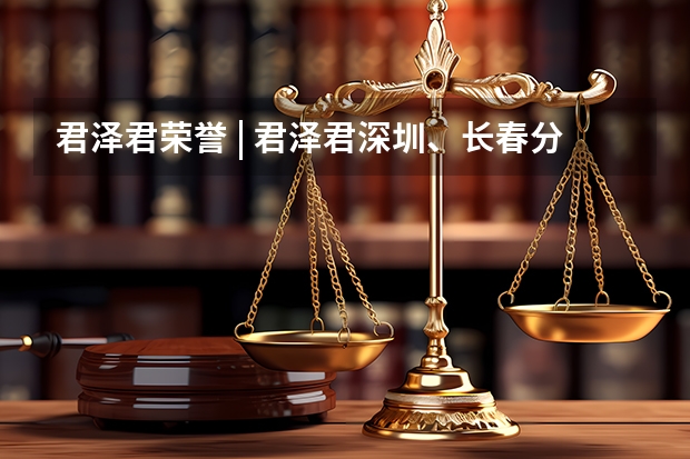君泽君荣誉 | 君泽君深圳、长春分所荣获《商法》度“卓越律所大奖(区域奖项)” A股市场首例！知名律所公开征集长春高新集采假消息受害者