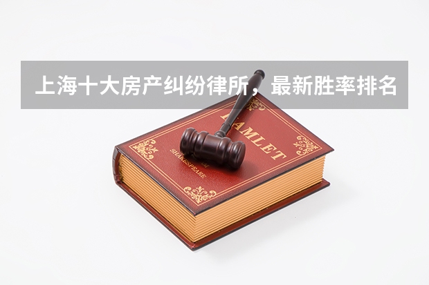 上海十大房产纠纷律所，最新胜率排名 上海排名前十的律师事务所