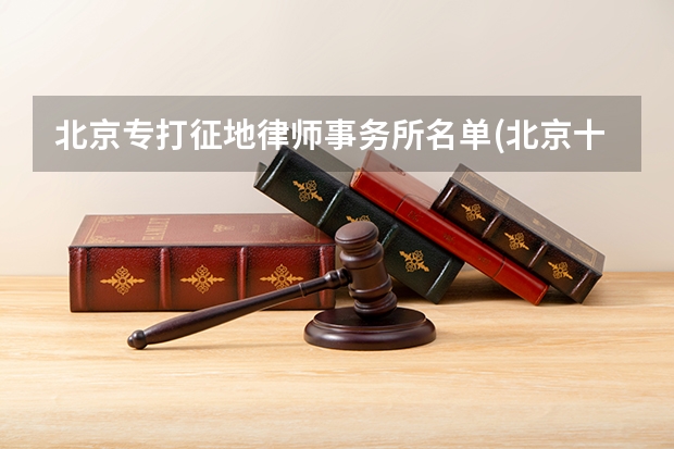 北京专打征地律师事务所名单(北京十大征拆律所)（北京打拆迁官司厉害的律师在哪家律所？）