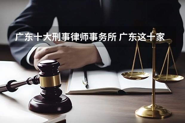 广东十大刑事律师事务所 广东这十家律所打官司最牛，最新排名
